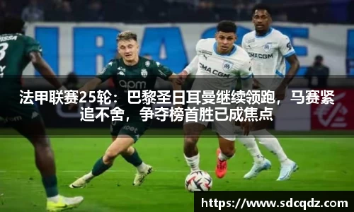 法甲联赛25轮：巴黎圣日耳曼继续领跑，马赛紧追不舍，争夺榜首胜已成焦点