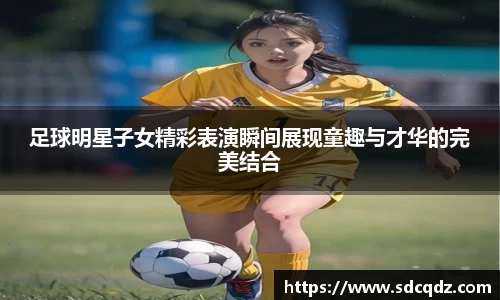 足球明星子女精彩表演瞬间展现童趣与才华的完美结合
