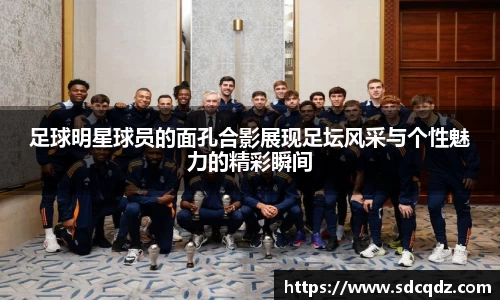 足球明星球员的面孔合影展现足坛风采与个性魅力的精彩瞬间